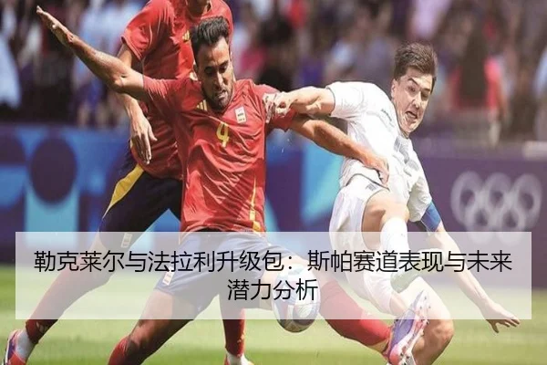 勒克莱尔与法拉利升级包：斯帕赛道表现与未来潜力分析